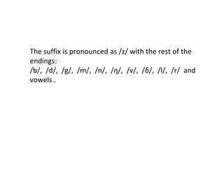 The suffix is pronounced as /z/ with the rest of the
endings:
/b/, /d/, /g/, /m/, /n/, /ŋ/, /v/, /δ/, /l/, /r/ and
vowels .
 