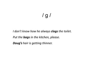 /g/

I don’t know how he always clogs the toilet.
Put the bags in the kitchen, please.
Doug’s hair is getting thinner.
 