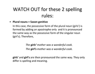 WATCH OUT for these 2 spelling
             rules:
• Plural nouns + Saxon genitive
  In this case, the possessive form of the plural noun (girls’) is
  formed by adding an apostrophe only and it is pronounced
  the same way as the possessive form of the singular noun
  (girl’s). Therefore,

              The girls’ mother was a wonderful cook.
              The girl’s mother was a wonderful cook.

  girls’ and girl’s are then pronounced the same way. They only
  differ is spelling and meaning.
 