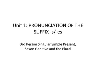 Unit 1: PRONUNCIATION OF THE
          SUFFIX -s/-es

  3rd Person Singular Simple Present,
     Saxon Genitive and the Plural
 
