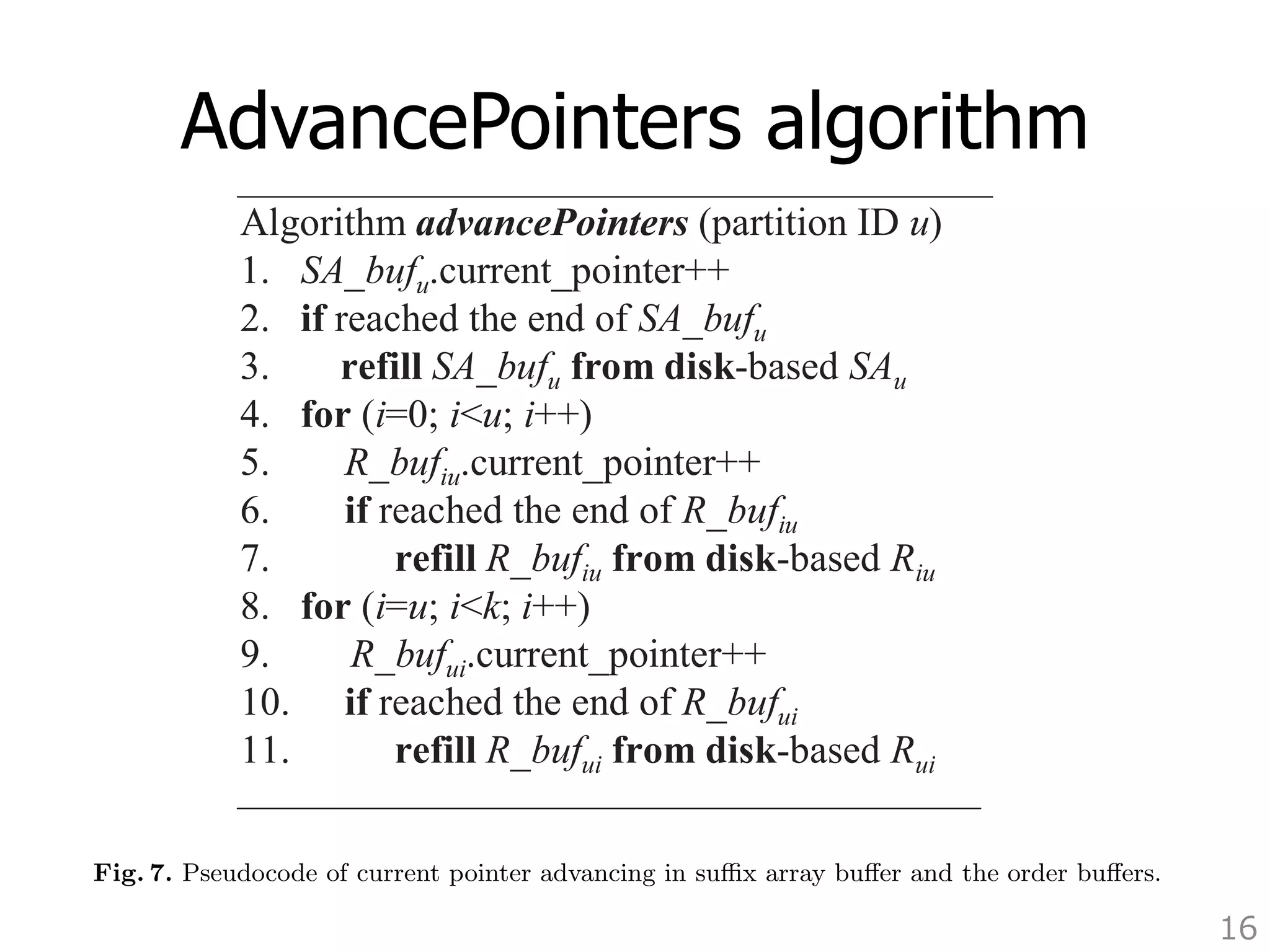 in all relevant order buffers. We insert into the heap the we continue in a similar way until all suffixes are merged. 
Fig. 6. Algorithm for suffix comparison which uses the pairwise suffix information from the order arrays 
AdvancePointers algorithm 
Pseudocode of current pointer advancing in suffix array buffer and the order 16 
created during pairwise suffix sorting. 
Algorithm advancePointers (partition ID u) 
1. SA_bufu.current_pointer++ 
2. if reached the end of SA_bufu 
3. refill SA_bufu from disk-based SAu 
4. for (i=0; iu; i++) 
5. R_bufiu.current_pointer++ 
6. if reached the end of R_bufiu 
7. refill R_bufiu from disk-based Riu 
8. for (i=u; ik; i++) 
9. R_bufui.current_pointer++ 
10. if reached the end of R_bufui 
11. refill R_bufui from disk-based Rui 
pointers for all the order array buffers containing information about partition u are also 
advanced by 1, as shown in pseudocode of Figure 7. This means we have determined the 
order of the current suffix of partition u, and we need to consider the next element both 
in SA BUFu and in all relevant order buffers. We insert into the heap the next suffix of 
partition u, and we continue in a similar way until all suffixes are merged. 
Algorithm advancePointers (partition ID u) 
1. SA_bufu.current_pointer++ 
2. if reached the end of SA_bufu 
3. refill SA_bufu from disk-based SAu 
4. for (i=0; iu; i++) 
5. R_bufiu.current_pointer++ 
6. if reached the end of R_bufiu 
7. refill R_bufiu from disk-based Riu 
8. for (i=u; ik; i++) 
9. R_bufui.current_pointer++ 
10. if reached the end of R_bufui 
11. refill R_bufui from disk-based Rui 
Fig. 7. Pseudocode of current pointer advancing in suffix array buffer and the order buffers. 
 