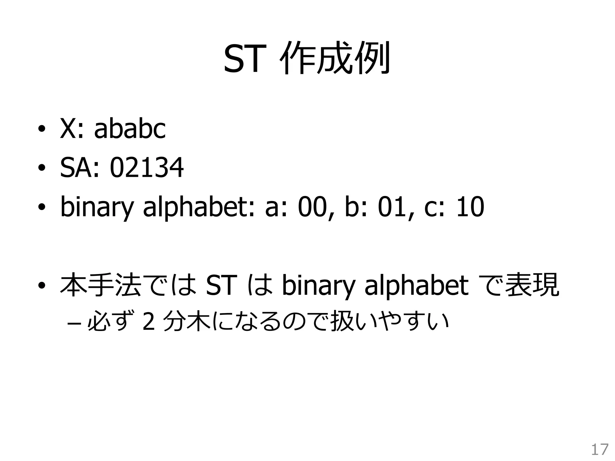 ST 作成例例 
• X: ababc 
• SA: 02134 
• binary alphabet: a: 00, b: 01, c: 10 
• 本⼿手法では ST は binary alphabet で表現 
– 必ず 2 分⽊木になるので扱いやすい 
17 
 