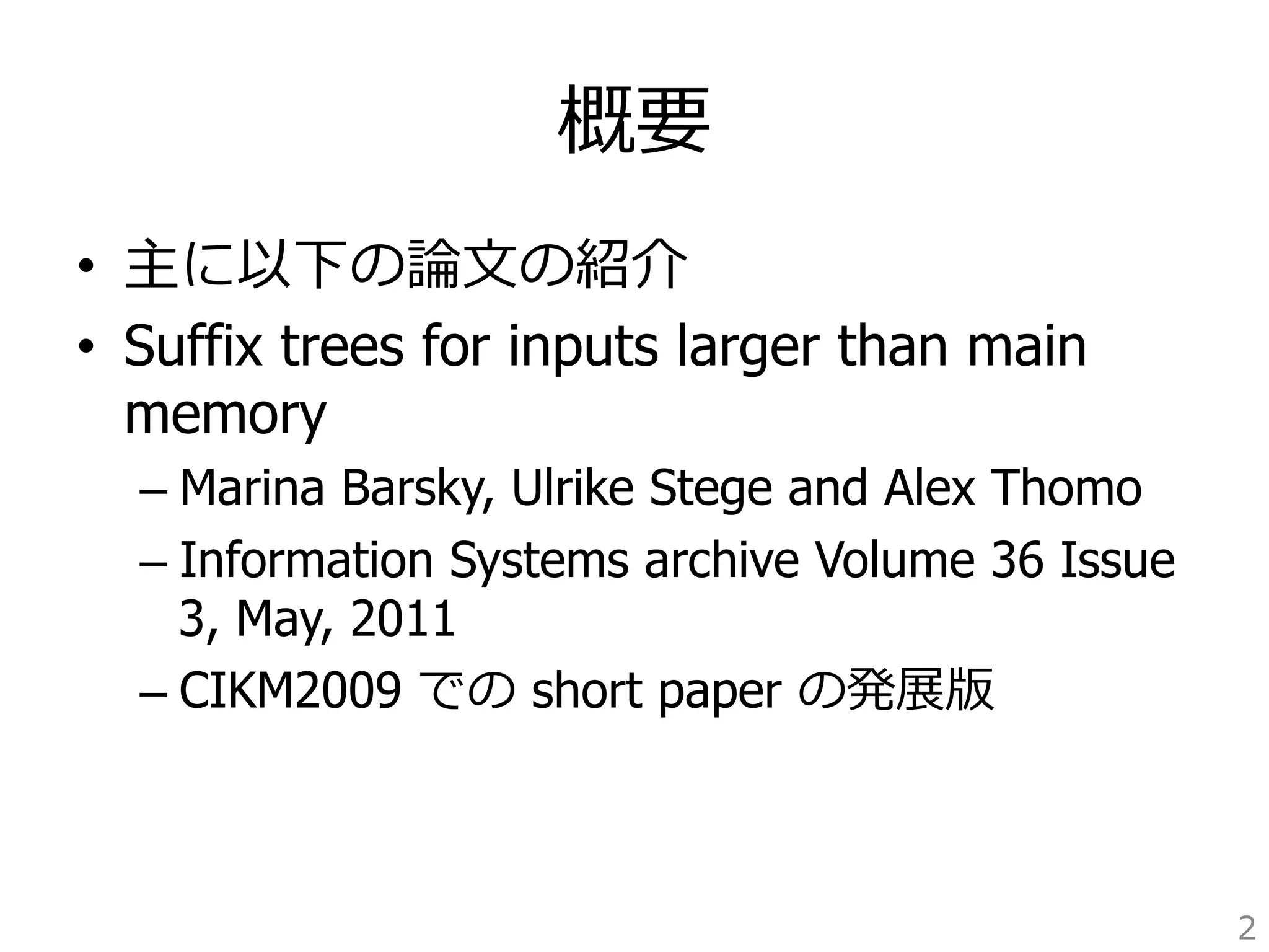 概要 
• 主に以下の論論⽂文の紹介 
• Suffix trees for inputs larger than main 
memory 
– Marina Barsky, Ulrike Stege and Alex Thomo 
– Information Systems archive Volume 36 Issue 
3, May, 2011 
– CIKM2009 での short paper の発展版 
2 
 