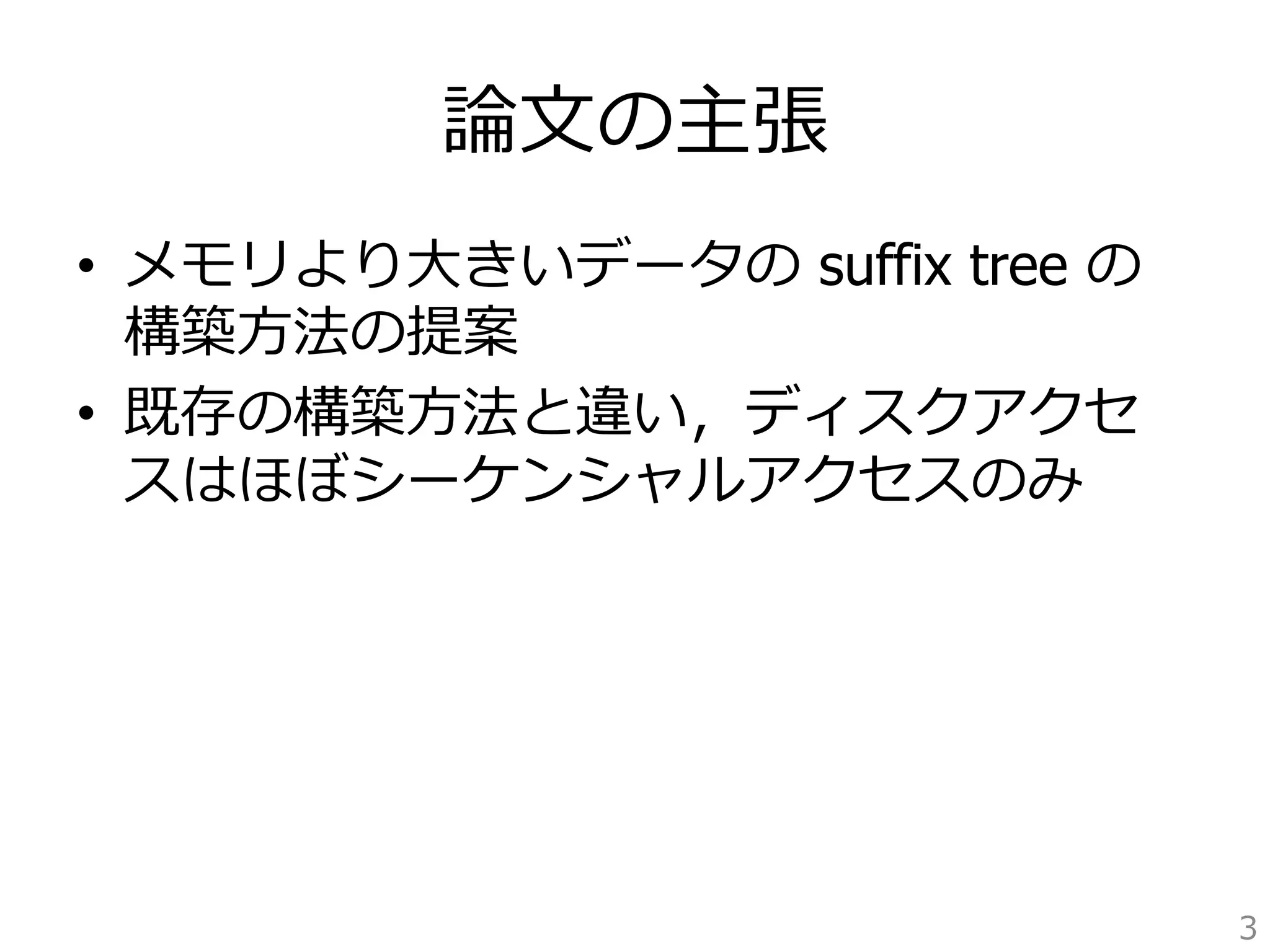 論論⽂文の主張 
• メモリより⼤大きいデータの suffix tree の 
構築⽅方法の提案 
• 既存の構築⽅方法と違い，ディスクアクセ 
スはほぼシーケンシャルアクセスのみ 
3 
 
