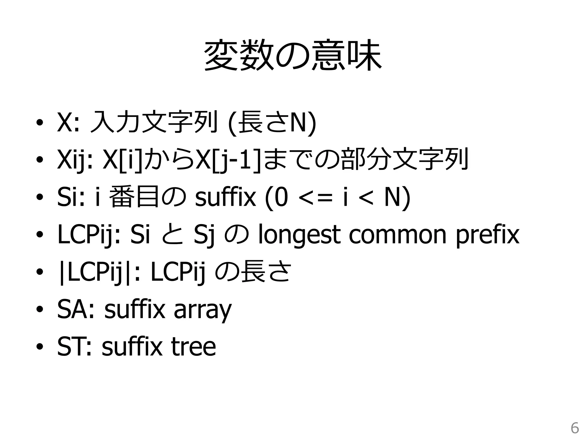 変数の意味 
• X: ⼊入⼒力力⽂文字列列 (⻑⾧長さN) 
• Xij: X[i]からX[j-1]までの部分⽂文字列列 
• Si: i 番⽬目の suffix (0 = i  N) 
• LCPij: Si と Sj の longest common prefix 
• |LCPij|: LCPij の⻑⾧長さ 
• SA: suffix array 
• ST: suffix tree 
6 
 