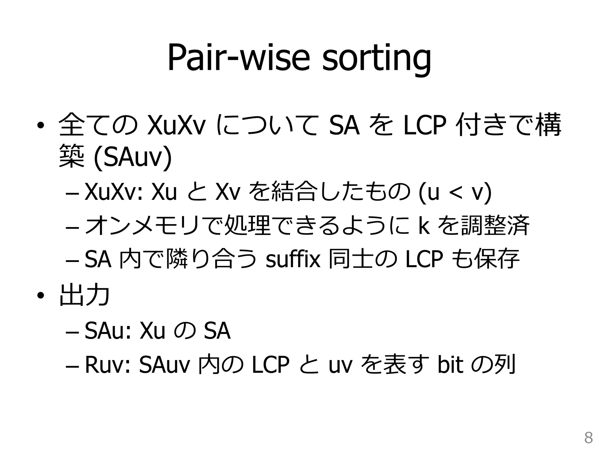 Pair-wise sorting 
• 全ての XuXv について SA を LCP 付きで構 
築 (SAuv) 
– XuXv: Xu と Xv を結合したもの (u  v) 
– オンメモリで処理理できるように k を調整済 
– SA 内で隣隣り合う suffix 同⼠士の LCP も保存 
• 出⼒力力 
– SAu: Xu の SA 
– Ruv: SAuv 内の LCP と uv を表す bit の列列 
8 
 