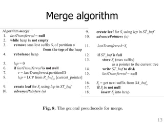 5. Merge algorithm 
13 
What happens with each suffix in the output buffer is the subject pseudocode of merge is shown in Figure 8. 
Algorithm merge 
1. lastTransferred = null 
2. while heap is not empty 
3. remove smallest suffix Si of partition u 
from the top of the heap 
4. rebalance heap 
5. lcp = 0 
6. if lastTransferred is not null 
7. v = lastTransferred.partitionID 
8. lcp = LCP from R_bufuv [current_pointer] 
9. create leaf for Si using lcp in ST_buf 
10. advancePointers (u) 
11. lastTransferred=Si 
12. if ST_buf is full 
13. store Si (max suffix) 
as a pointer to the current tree 
14. write ST_buf to disk 
4. rebalance heap 
5. lcp = 0 
6. if lastTransferred is not null 
7. v = lastTransferred.partitionID 
8. lcp = LCP from R_bufuv [current_pointer] 
9. create leaf for Si using lcp in ST_buf 
10. advancePointers (u) 
11. lastTransferred=Si 
12. if ST_buf is full 
13. store Si (max suffix) 
as a pointer to the current tree 
14. write ST_buf to disk 
15. lastTransferred = null 
16. Sj = get next suffix from SA_bufu 
17. if Sj is not null 
18. insert Sj into heap 
Fig. 8. The general pseudocode for merge. 
lcp = 0 
6. if lastTransferred is not null 
7. v = lastTransferred.partitionID 
8. lcp = LCP from R_bufuv [current_pointer] 
9. create leaf for Si using lcp in ST_buf 
10. advancePointers (u) 
11. lastTransferred=Si 
12. if ST_buf is full 
13. store Si (max suffix) 
as a pointer to the current tree 
14. write ST_buf to disk 
15. lastTransferred = null 
16. Sj = get next suffix from SA_bufu 
17. if Sj is not null 
18. insert Sj into heap 
Fig. 8. The general pseudocode for merge. 
 