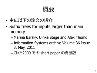概要 
• 主に以下の論論⽂文の紹介 
• Suffix trees for inputs larger than main 
memory 
– Marina Barsky, Ulrike Stege and Alex Thomo 
– Information Systems archive Volume 36 Issue 
3, May, 2011 
– CIKM2009 での short paper の発展版 
2 
 