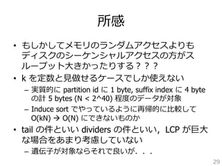所感 
• もしかしてメモリのランダムアクセスよりも 
ディスクのシーケンシャルアクセスの⽅方がス 
ループット⼤大きかったりする？？？ 
• k を定数と⾒見見做せるケースでしか使えない 
– 実質的に partition id に 1 byte, suffix index に 4 byte 
の計 5 bytes (N  2^40) 程度度のデータが対象 
– Induce sort でやっているように再帰的に⽐比較して 
O(kN) à O(N) にできないものか 
• tail の件といい dividers の件といい，LCP が巨⼤大 
な場合をあまり考慮していない 
– 遺伝⼦子が対象ならそれで良良いが．．． 
29 
