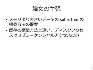 論論⽂文の主張 
• メモリより⼤大きいデータの suffix tree の 
構築⽅方法の提案 
• 既存の構築⽅方法と違い，ディスクアクセ 
スはほぼシーケンシャルアクセスのみ 
3 
 