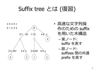 Suffix tree とは (復復習) 
• ⾼高速な⽂文字列列操 
作のための suffix 
を⽤用いた⽊木構造 
– 葉葉ノード: 
suffix を表す 
– 節ノード: 
suffixes 間の共通 
prefix を表す 
4 
most N −1 internal nodes in the tree. Hence, the maximum number 
linear in N. The tree’s total space is linear in N in the case that each 
stored in a constant space. Fortunately, this is the case for an implicit 
substrings by their positions. 
R 
a b a b c 
0 1 2 3 4 
0 
ab 
abc 
1-1 b 
4-4 
abc 
1 
c 
4 
3 
c 
c 
2 
0-1 
2-4 4-4 2-4 4-4 
= ababc. For clarity, the explicit edge labels are shown, which are represented as 
in the actual suffix tree. Each suffix Si can be found by concatenating substrings 
 