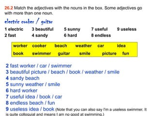26.2 Match the adjectives with the nouns in the box. Some adjectives go
with more than one noun.

electric cooker / guitar
1 electric    3 beautiful        5 sunny         7 useful       9 useless
2 fast        4 sandy            6 hard          8 endless

    worker     cooker       beach      weather      car         idea
    book       swimmer       guitar      smile        picture     fun

2 fast worker / car / swimmer
3 beautiful picture / beach / book / weather / smile
4 sandy beach
5 sunny weather / smile
6 hard worker
7 useful idea / book / car
8 endless beach / fun
9 useless idea / book (Note that you can also say I'm a useless swimmer. It
is quite colloquial and means I am no good at swimming.)
 