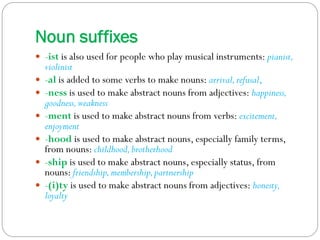 Noun suffixes 
-ist is also used for people who play musical instruments: pianist, violinist 
-al is added to some verbs to make nouns: arrival, refusal, 
-ness is used to make abstract nouns from adjectives: happiness, goodness, weakness 
-ment is used to make abstract nouns from verbs: excitement, enjoyment 
-hood is used to make abstract nouns, especially family terms, from nouns: childhood, brotherhood 
-ship is used to make abstract nouns, especially status, from nouns: friendship, membership, partnership 
-(i)ty is used to make abstract nouns from adjectives: honesty, loyalty  