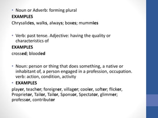 • Noun or Adverb: forming plural
EXAMPLES
Chrysalides, walks, always; boxes; mummies
• Verb: past tense. Adjective: having the quality or
characteristics of
EXAMPLES
crossed; blooded
• Noun: person or thing that does something, a native or
inhabitant of, a person engaged in a profession, occupation.
verb: action, condition, activity
• EXAMPLES
player, teacher; foreigner, villager; cooler, softer; flicker,
Proprietor, Tailor, Tailor, Sponsor, Spectator, glimmer;
professor, contributor
 