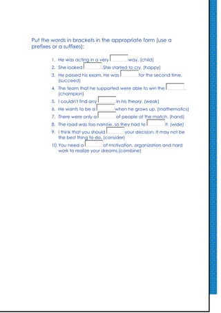 Put the words in brackets in the appropriate form (use a
prefixes or a suffixes):

        1. He was acting in a very           way. (child)
        2. She looked            .She started to cry. (happy)
        3. He passed his exam. He was             for the second time.
           (succeed)
        4. The team that he supported were able to win the                   .
           (champion)
        5. I couldn't find any         in his theory. (weak)
        6. He wants to be a            when he grows up. (mathematics)
        7. There were only a           of people at the match. (hand)
        8. The road was too narrow, so they had to              it. (wide)
        9. I think that you should         your decision. It may not be
           the best thing to do. (consider)
        10. You need a            of motivation, organization and hard
            work to realize your dreams.(combine)
 