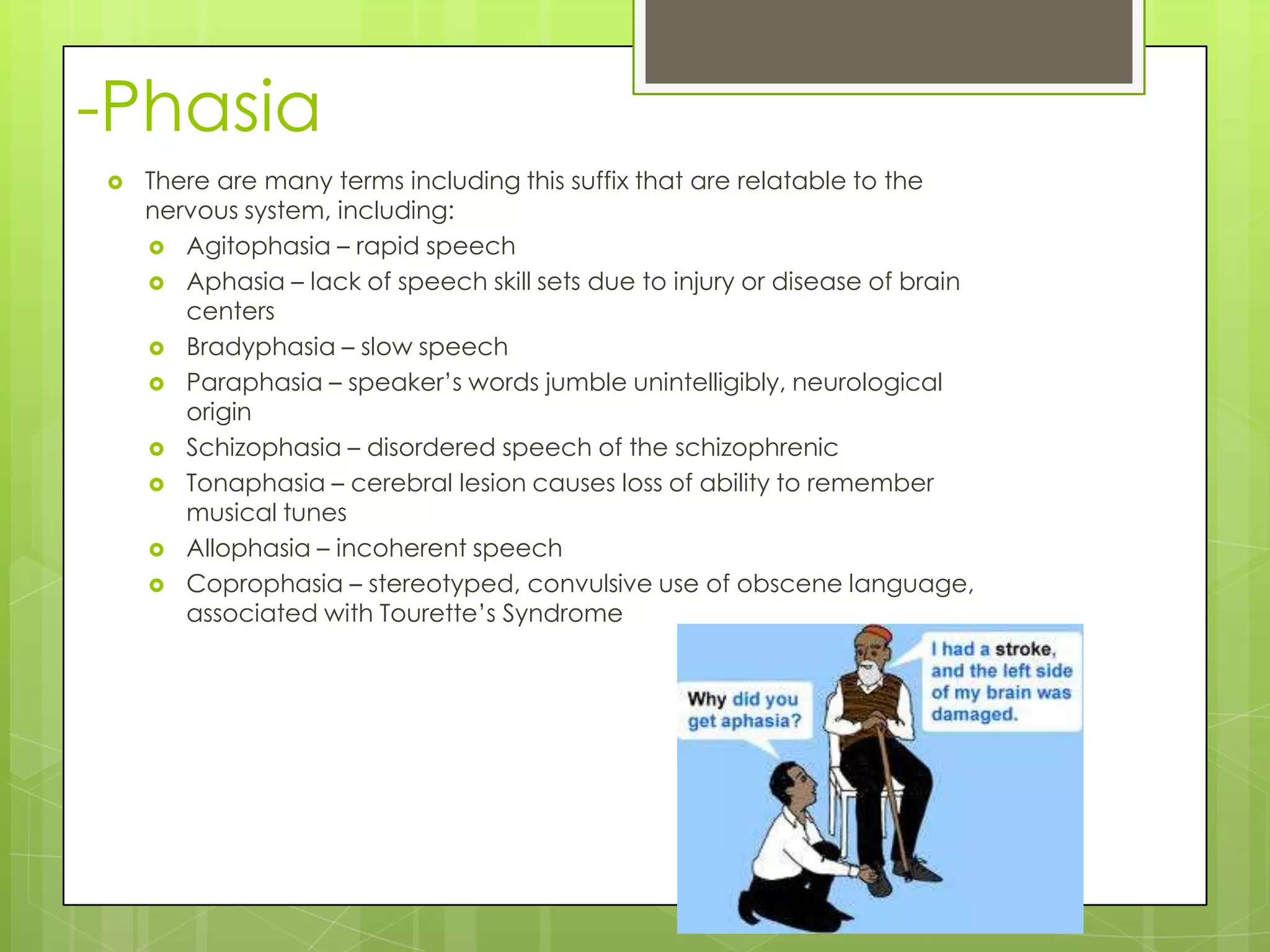 -Phasia
   There are many terms including this suffix that are relatable to the
    nervous system, including:
     Agitophasia – rapid speech
     Aphasia – lack of speech skill sets due to injury or disease of brain
       centers
     Bradyphasia – slow speech
     Paraphasia – speaker’s words jumble unintelligibly, neurological
       origin
     Schizophasia – disordered speech of the schizophrenic
     Tonaphasia – cerebral lesion causes loss of ability to remember
       musical tunes
     Allophasia – incoherent speech
     Coprophasia – stereotyped, convulsive use of obscene language,
       associated with Tourette’s Syndrome
 