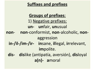 Suffixes and prefixes   Groups of prefixes : 1)  Negative prefixes: un-   un fair,  un usual non -  non -conformist,  non -alcoholic,  non -aggression in-/il-/im-/ir-  in sane,  il legal,  ir relevant,  im polite. dis-   dis like (antipatía, aversión),  dis loyal a(n)-   a moral 