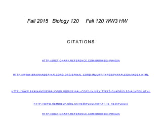 C I T A T I O N S
H T T P : / / D I C TI O N A R Y . R E FE R E N C E . C O M / B R O W S E / - P H A G I A
H T T P : / / W W W . B R A I N A N D S P I N A L C O R D . O R G / S P I N A L - C O R D - I N J U R Y - T Y P E S / Q U A D R I P L E G I A / I N D E X . H TM L
H T T P : / / W W W . H E MI H E L P . O R G . U K / H E M I P L E G I A / W H A T_ I S _ H E M I P L E G I A
H T T P : / / W W W . B R A I N A N D S P I N A L C O R D . O R G / S P I N A L - C O R D - I N J U R Y - T Y P E S / P A R A P L E G I A / I N D E X . H T ML
H T T P : / / D I C TI O N A R Y . R E FE R E N C E . C O M / B R O W S E / - P H A G I A
Fall 2015 Biology 120 Fall 120 WW3 HW
 