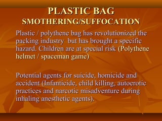 PLASTIC BAGPLASTIC BAG
SMOTHERING/SUFFOCATIONSMOTHERING/SUFFOCATION
Plastic / polythene bag has revolutionized thePlastic / polythene bag has revolutionized the
packing industry but has brought a specificpacking industry but has brought a specific
hazard. Children are at special riskhazard. Children are at special risk (Polythene(Polythene
helmet / spaceman game)helmet / spaceman game)
Potential agents for suicide, homicide andPotential agents for suicide, homicide and
accident (Infanticide, child killing, autoeroticaccident (Infanticide, child killing, autoerotic
practices and narcotic misadventure duringpractices and narcotic misadventure during
inhaling anesthetic agents).inhaling anesthetic agents).
 