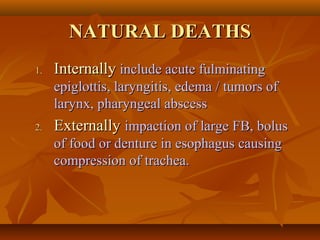 NATURAL DEATHSNATURAL DEATHS
1.1. InternallyInternally include acute fulminatinginclude acute fulminating
epiglottis, laryngitis, edema / tumors ofepiglottis, laryngitis, edema / tumors of
larynx, pharyngeal abscesslarynx, pharyngeal abscess
2.2. ExternallyExternally impaction of large FB, bolusimpaction of large FB, bolus
of food or denture in esophagus causingof food or denture in esophagus causing
compression of trachea.compression of trachea.
 