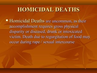 HOMICIDAL DEATHSHOMICIDAL DEATHS
 Homicidal DeathsHomicidal Deaths are uncommon, as theirare uncommon, as their
accomplishment requires gross physicalaccomplishment requires gross physical
disparity or diseased, drunk or intoxicateddisparity or diseased, drunk or intoxicated
victim. Death due to regurgitation of food mayvictim. Death due to regurgitation of food may
occur during rape / sexual intercourseoccur during rape / sexual intercourse
 