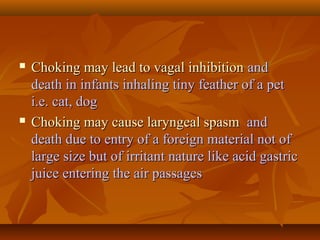  Choking may lead to vagal inhibitionChoking may lead to vagal inhibition andand
death in infants inhaling tiny feather of a petdeath in infants inhaling tiny feather of a pet
i.e. cat, dogi.e. cat, dog
 Choking may cause laryngeal spasmChoking may cause laryngeal spasm andand
death due to entry of a foreign material not ofdeath due to entry of a foreign material not of
large size but of irritant nature like acid gastriclarge size but of irritant nature like acid gastric
juice entering the air passagesjuice entering the air passages
 
