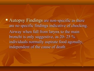  Autopsy FindingsAutopsy Findings are non-specific as thereare non-specific as there
are no specific findings indicative of chocking.are no specific findings indicative of chocking.
Airway when full from larynx to the mainAirway when full from larynx to the main
bronchi is only suggestive, as 20- 25 %bronchi is only suggestive, as 20- 25 %
individuals normally aspirate food agonally,individuals normally aspirate food agonally,
independent of the cause of deathindependent of the cause of death
 