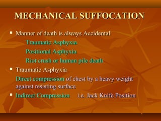 MECHANICAL SUFFOCATIONMECHANICAL SUFFOCATION
 Manner of death is always AccidentalManner of death is always Accidental
Traumatic AsphyxiaTraumatic Asphyxia
Positional AsphyxiaPositional Asphyxia
Riot crush or human pile deathRiot crush or human pile death
 Traumatic AsphyxiaTraumatic Asphyxia
Direct compressionDirect compression of chest by a heavy weightof chest by a heavy weight
against resisting surfaceagainst resisting surface
 Indirect CompressionIndirect Compression i.e. Jack Knife Positioni.e. Jack Knife Position
 