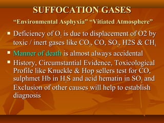 SUFFOCATION GASESSUFFOCATION GASES
“Environmental Asphyxia” “Vitiated Atmosphere”“Environmental Asphyxia” “Vitiated Atmosphere”
 Deficiency of ODeficiency of O22 is due to displacement of O2 byis due to displacement of O2 by
toxic / inert gases like COtoxic / inert gases like CO22, CO, SO, CO, SO22, H2S & CH, H2S & CH44
 Manner of deathManner of death is almost always accidentalis almost always accidental
 History, Circumstantial Evidence, ToxicologicalHistory, Circumstantial Evidence, Toxicological
Profile like Knuckle & Hop sellers test for CO,Profile like Knuckle & Hop sellers test for CO,
sulphmet Hb in Hsulphmet Hb in H22S and acid hematin in SOS and acid hematin in SO22 andand
Exclusion of other causes will help to establishExclusion of other causes will help to establish
diagnosisdiagnosis
 