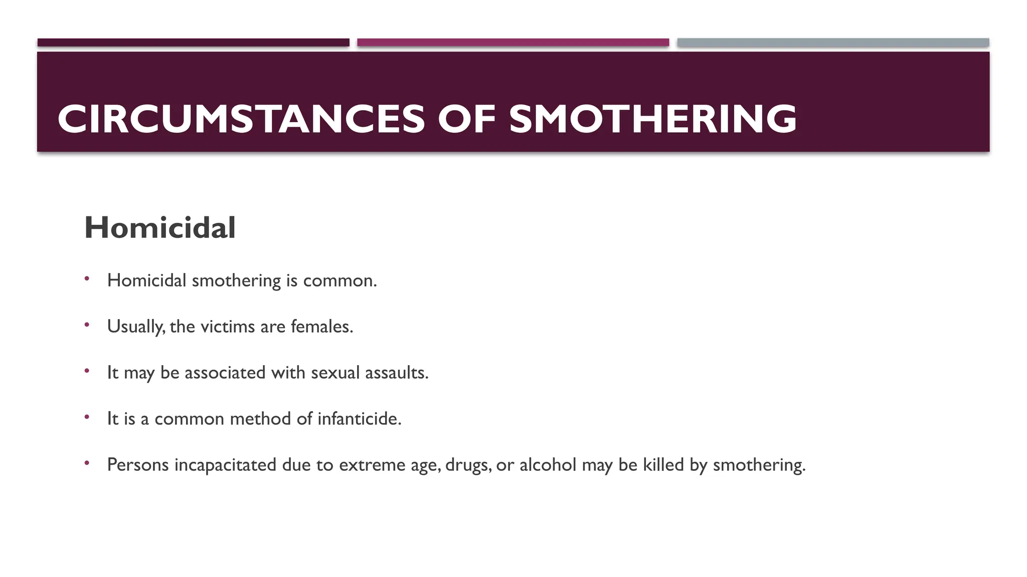 CIRCUMSTANCES OF SMOTHERING
Homicidal
• Homicidal smothering is common.
• Usually, the victims are females.
• It may be associated with sexual assaults.
• It is a common method of infanticide.
• Persons incapacitated due to extreme age, drugs, or alcohol may be killed by smothering.
 