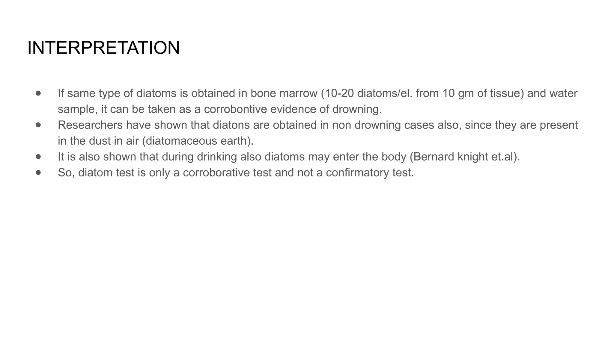 INTERPRETATION
● If same type of diatoms is obtained in bone marrow (10-20 diatoms/el. from 10 gm of tissue) and water
sample, it can be taken as a corrobontive evidence of drowning.
● Researchers have shown that diatons are obtained in non drowning cases also, since they are present
in the dust in air (diatomaceous earth).
● It is also shown that during drinking also diatoms may enter the body (Bernard knight et.al).
● So, diatom test is only a corroborative test and not a confirmatory test.
 