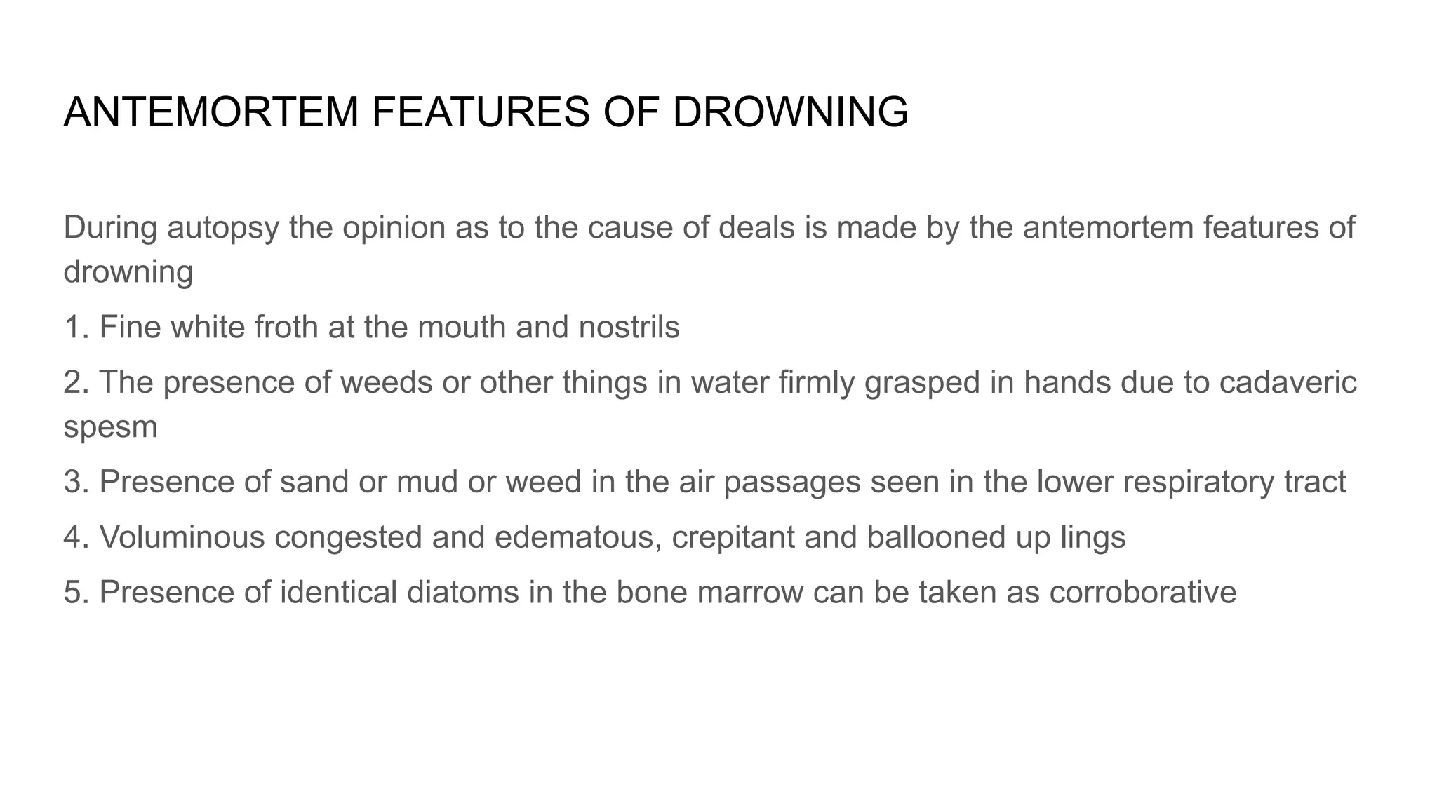ANTEMORTEM FEATURES OF DROWNING
During autopsy the opinion as to the cause of deals is made by the antemortem features of
drowning
1. Fine white froth at the mouth and nostrils
2. The presence of weeds or other things in water firmly grasped in hands due to cadaveric
spesm
3. Presence of sand or mud or weed in the air passages seen in the lower respiratory tract
4. Voluminous congested and edematous, crepitant and ballooned up lings
5. Presence of identical diatoms in the bone marrow can be taken as corroborative
 