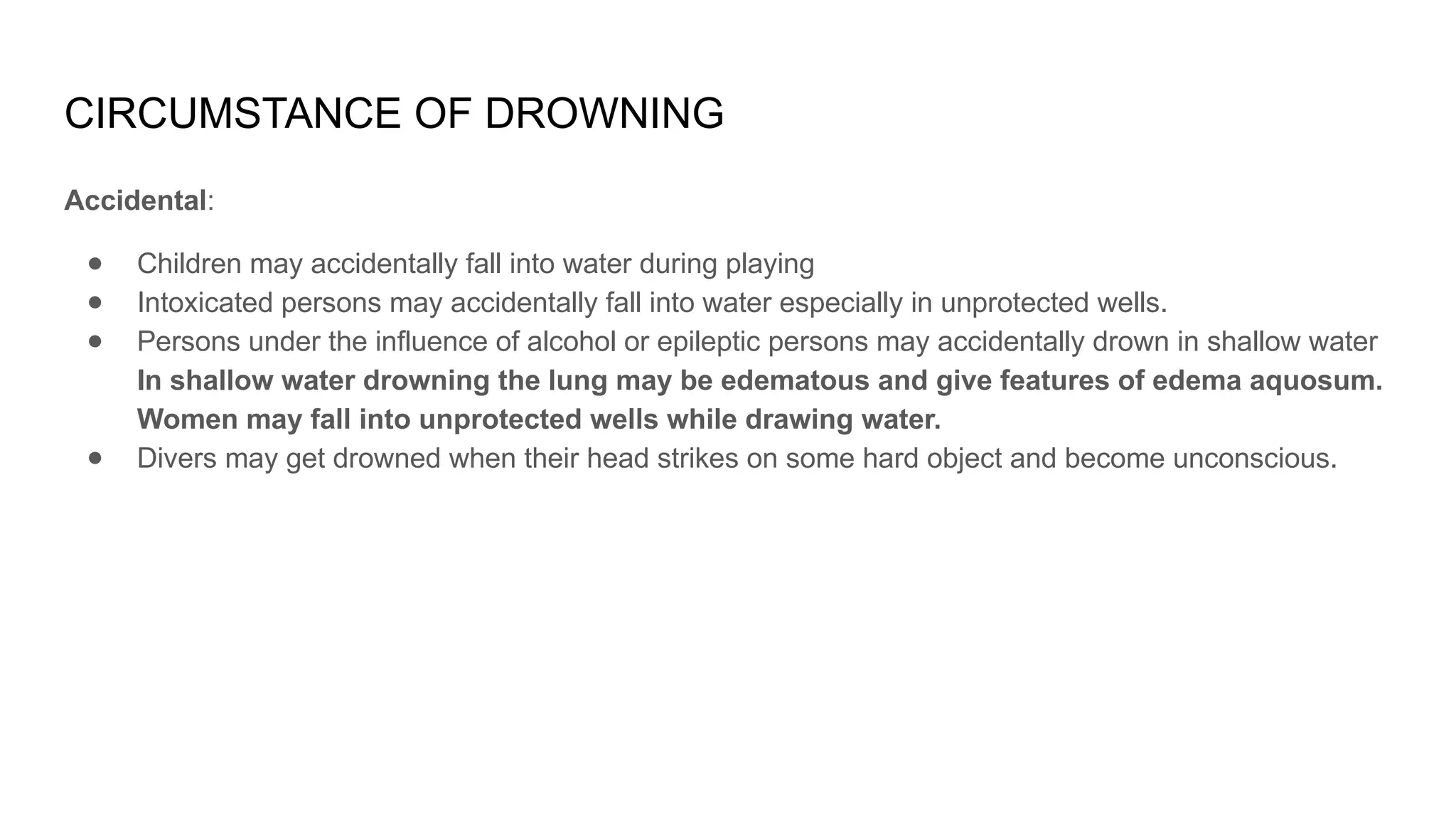 CIRCUMSTANCE OF DROWNING
Accidental:
● Children may accidentally fall into water during playing
● Intoxicated persons may accidentally fall into water especially in unprotected wells.
● Persons under the influence of alcohol or epileptic persons may accidentally drown in shallow water
In shallow water drowning the lung may be edematous and give features of edema aquosum.
Women may fall into unprotected wells while drawing water.
● Divers may get drowned when their head strikes on some hard object and become unconscious.
 