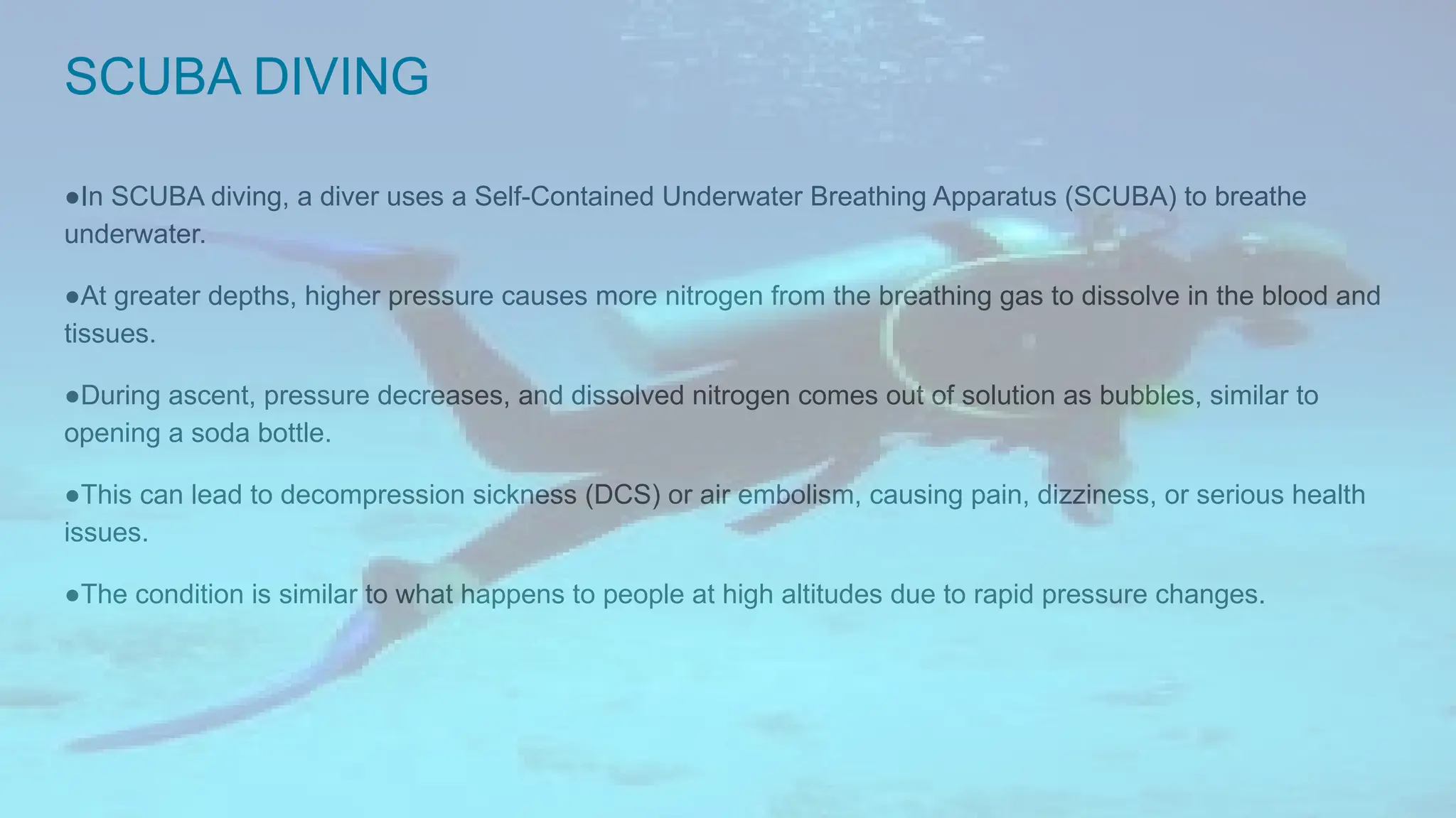 SCUBA DIVING
●In SCUBA diving, a diver uses a Self-Contained Underwater Breathing Apparatus (SCUBA) to breathe
underwater.
●At greater depths, higher pressure causes more nitrogen from the breathing gas to dissolve in the blood and
tissues.
●During ascent, pressure decreases, and dissolved nitrogen comes out of solution as bubbles, similar to
opening a soda bottle.
●This can lead to decompression sickness (DCS) or air embolism, causing pain, dizziness, or serious health
issues.
●The condition is similar to what happens to people at high altitudes due to rapid pressure changes.
 