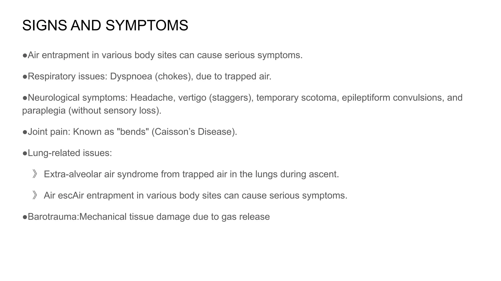 SIGNS AND SYMPTOMS
●Air entrapment in various body sites can cause serious symptoms.
●Respiratory issues: Dyspnoea (chokes), due to trapped air.
●Neurological symptoms: Headache, vertigo (staggers), temporary scotoma, epileptiform convulsions, and
paraplegia (without sensory loss).
●Joint pain: Known as "bends" (Caisson’s Disease).
●Lung-related issues:
》 Extra-alveolar air syndrome from trapped air in the lungs during ascent.
》 Air escAir entrapment in various body sites can cause serious symptoms.
●Barotrauma:Mechanical tissue damage due to gas release
 