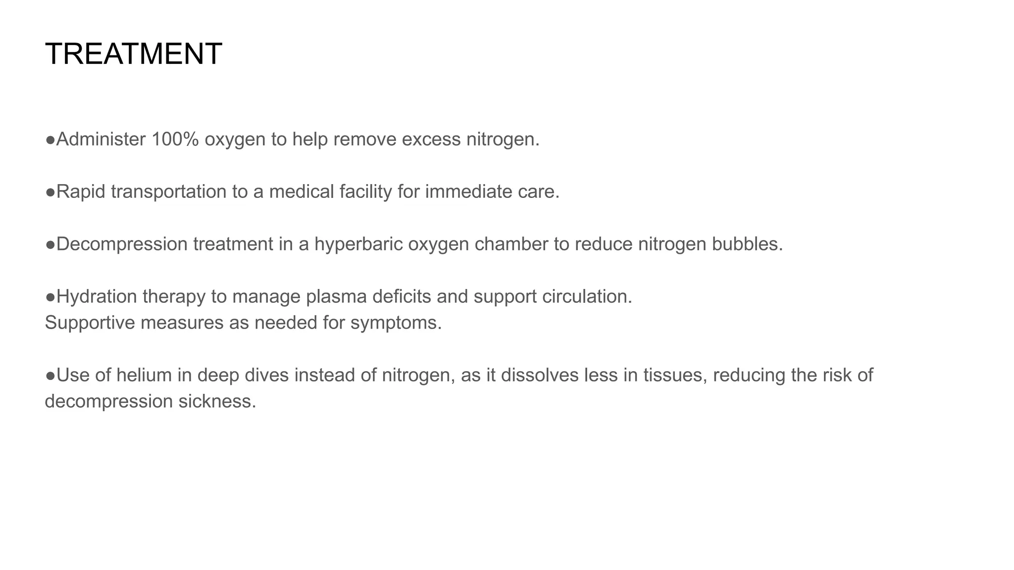 TREATMENT
●Administer 100% oxygen to help remove excess nitrogen.
●Rapid transportation to a medical facility for immediate care.
●Decompression treatment in a hyperbaric oxygen chamber to reduce nitrogen bubbles.
●Hydration therapy to manage plasma deficits and support circulation.
Supportive measures as needed for symptoms.
●Use of helium in deep dives instead of nitrogen, as it dissolves less in tissues, reducing the risk of
decompression sickness.
 
