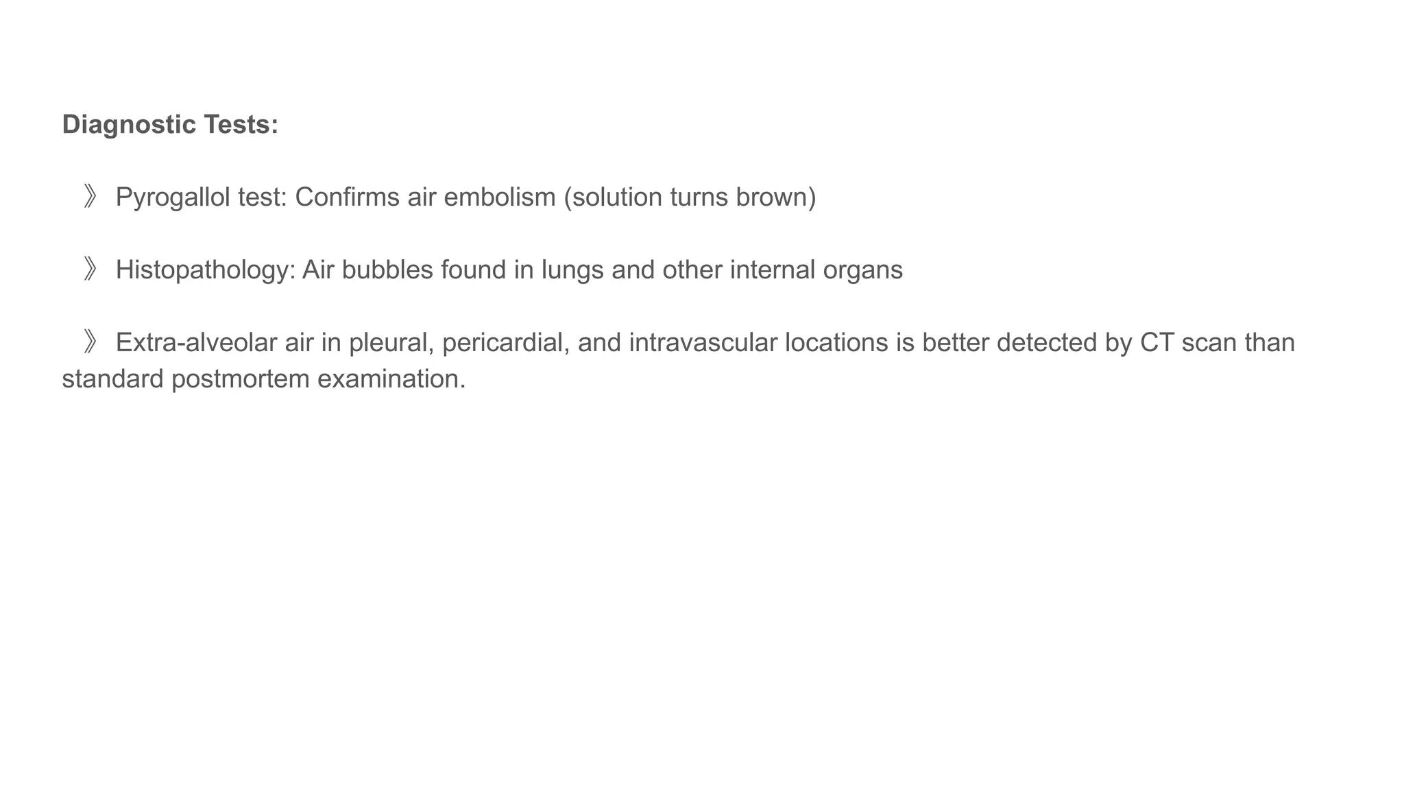 Diagnostic Tests:
》 Pyrogallol test: Confirms air embolism (solution turns brown)
》 Histopathology: Air bubbles found in lungs and other internal organs
》 Extra-alveolar air in pleural, pericardial, and intravascular locations is better detected by CT scan than
standard postmortem examination.
 