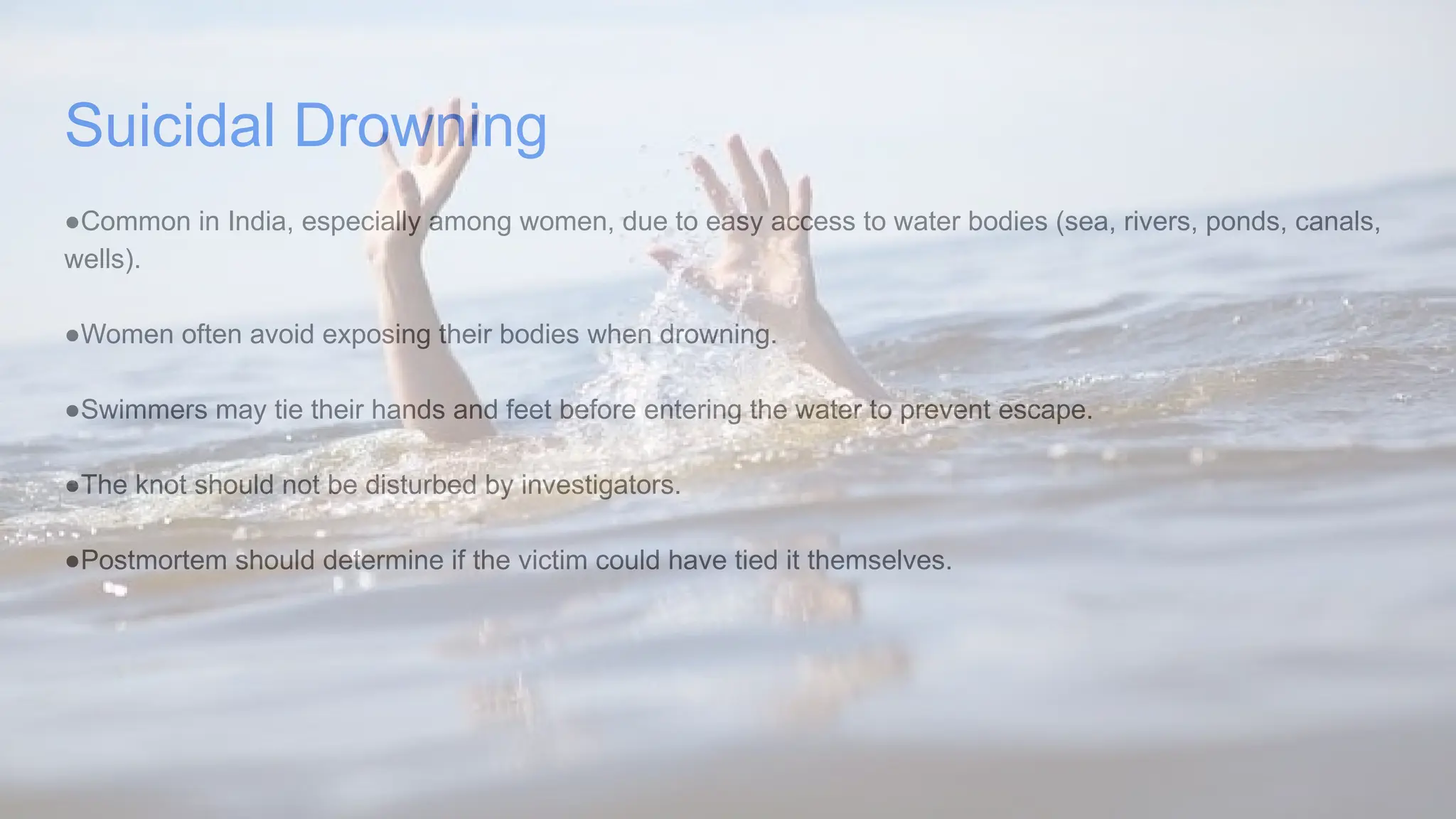 Suicidal Drowning
●Common in India, especially among women, due to easy access to water bodies (sea, rivers, ponds, canals,
wells).
●Women often avoid exposing their bodies when drowning.
●Swimmers may tie their hands and feet before entering the water to prevent escape.
●The knot should not be disturbed by investigators.
●Postmortem should determine if the victim could have tied it themselves.
 