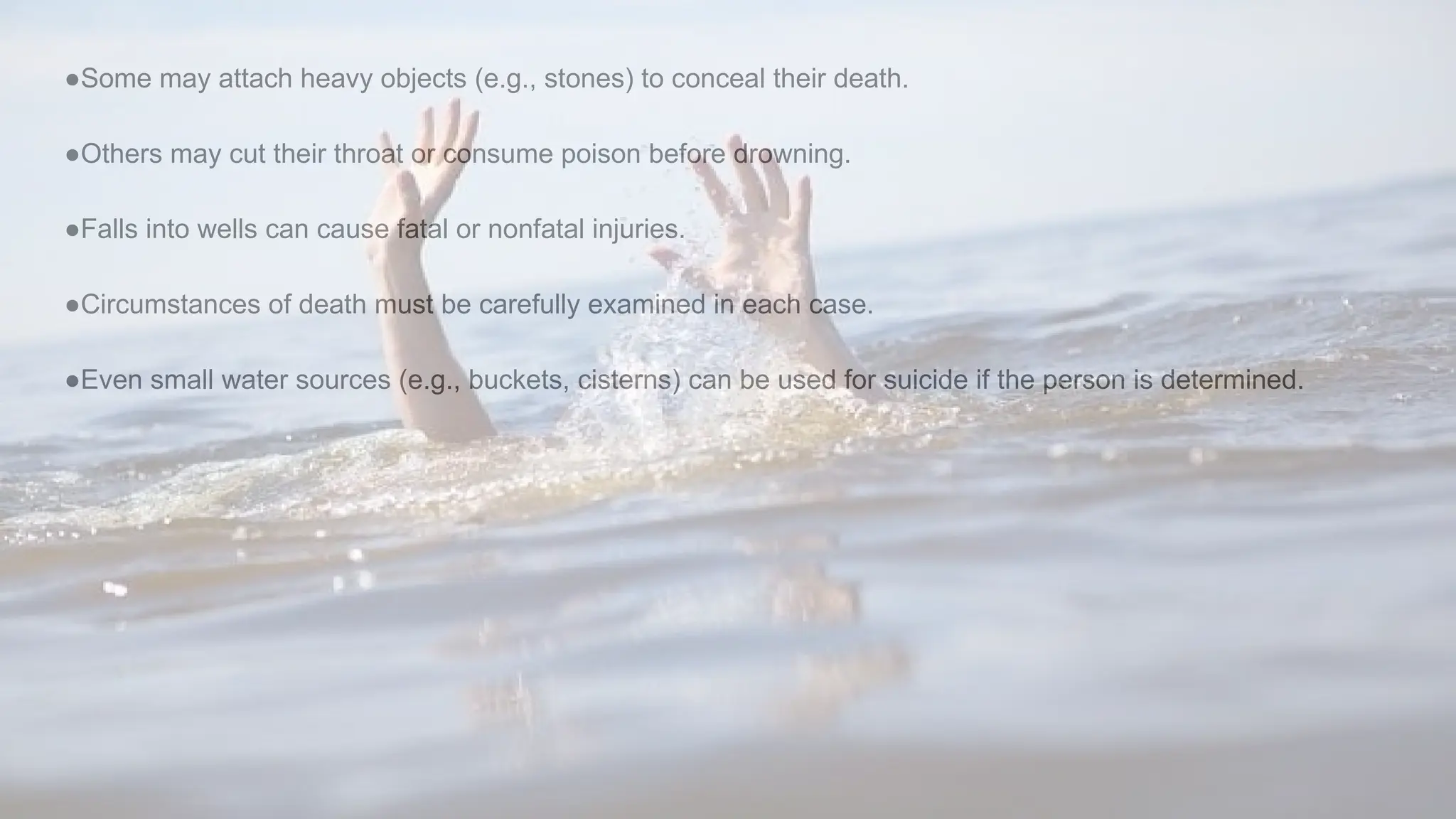 ●Some may attach heavy objects (e.g., stones) to conceal their death.
●Others may cut their throat or consume poison before drowning.
●Falls into wells can cause fatal or nonfatal injuries.
●Circumstances of death must be carefully examined in each case.
●Even small water sources (e.g., buckets, cisterns) can be used for suicide if the person is determined.
 
