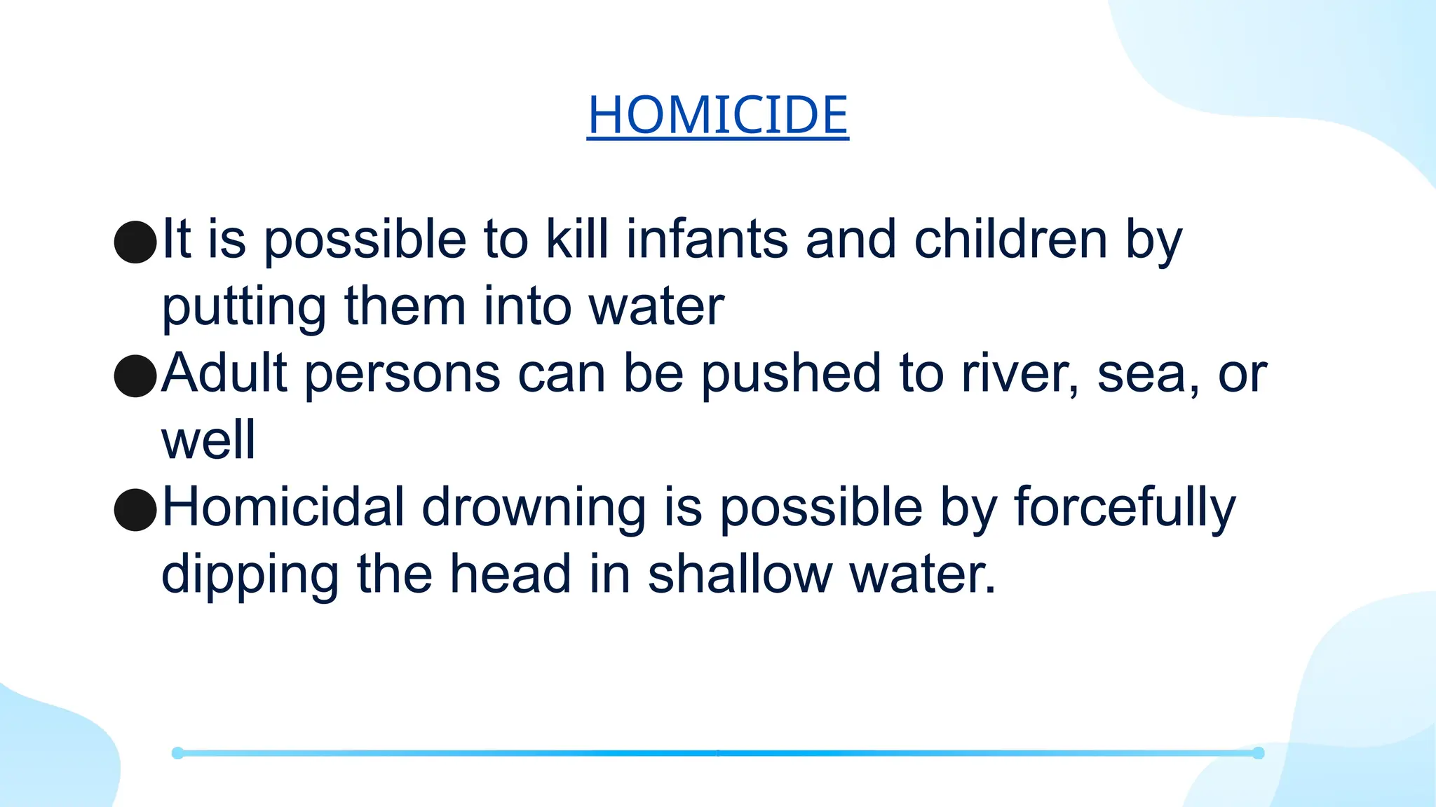 HOMICIDE
●It is possible to kill infants and children by
putting them into water
●Adult persons can be pushed to river, sea, or
well
●Homicidal drowning is possible by forcefully
dipping the head in shallow water.
 