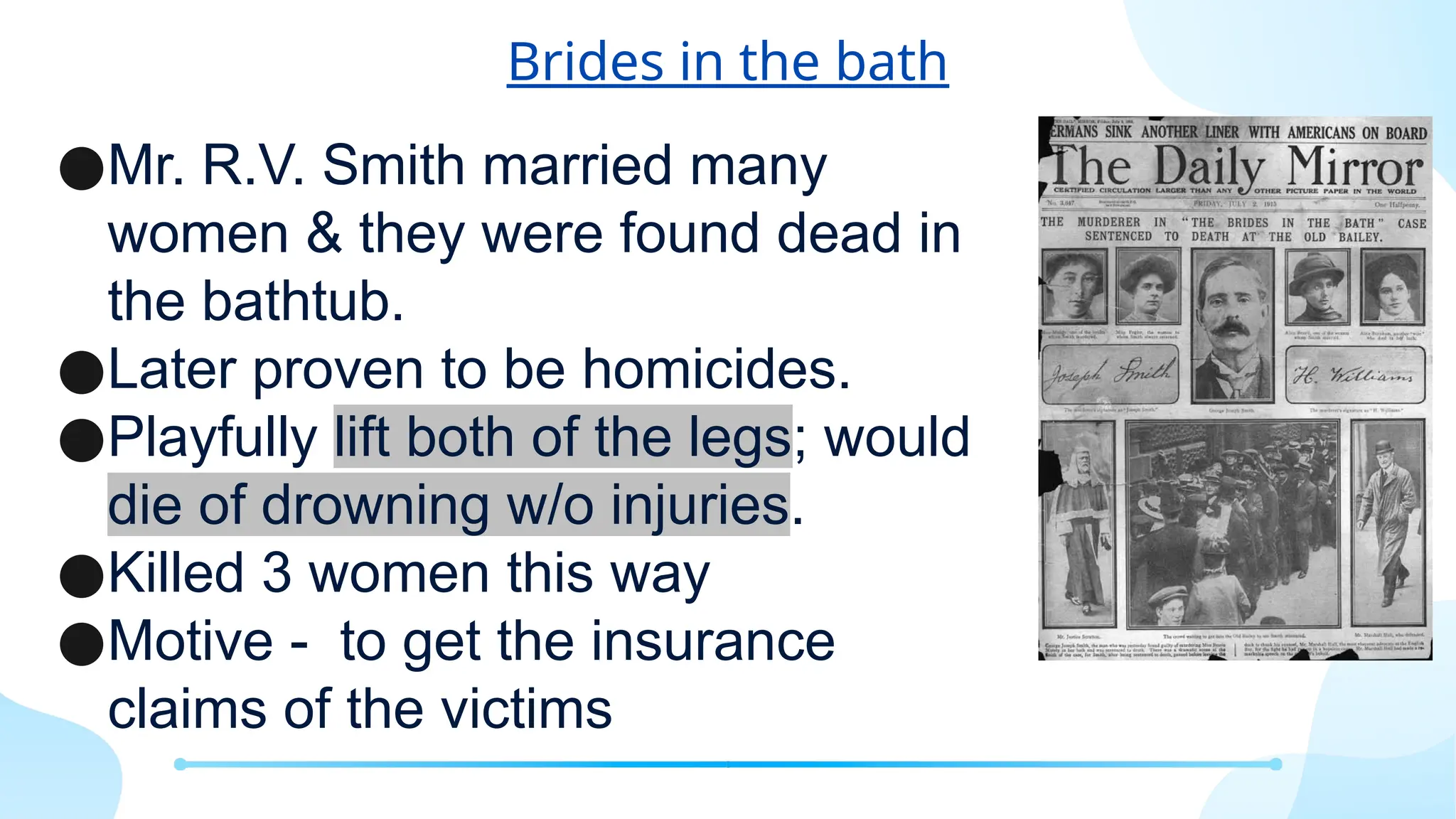 Brides in the bath
●Mr. R.V. Smith married many
women & they were found dead in
the bathtub.
●Later proven to be homicides.
●Playfully lift both of the legs; would
die of drowning w/o injuries.
●Killed 3 women this way
●Motive - to get the insurance
claims of the victims
 