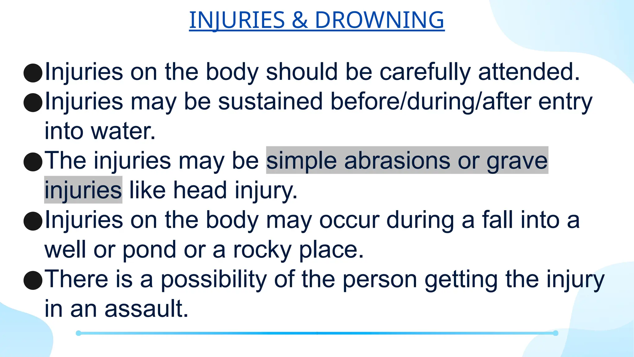 INJURIES & DROWNING
●Injuries on the body should be carefully attended.
●Injuries may be sustained before/during/after entry
into water.
●The injuries may be simple abrasions or grave
injuries like head injury.
●Injuries on the body may occur during a fall into a
well or pond or a rocky place.
●There is a possibility of the person getting the injury
in an assault.
 