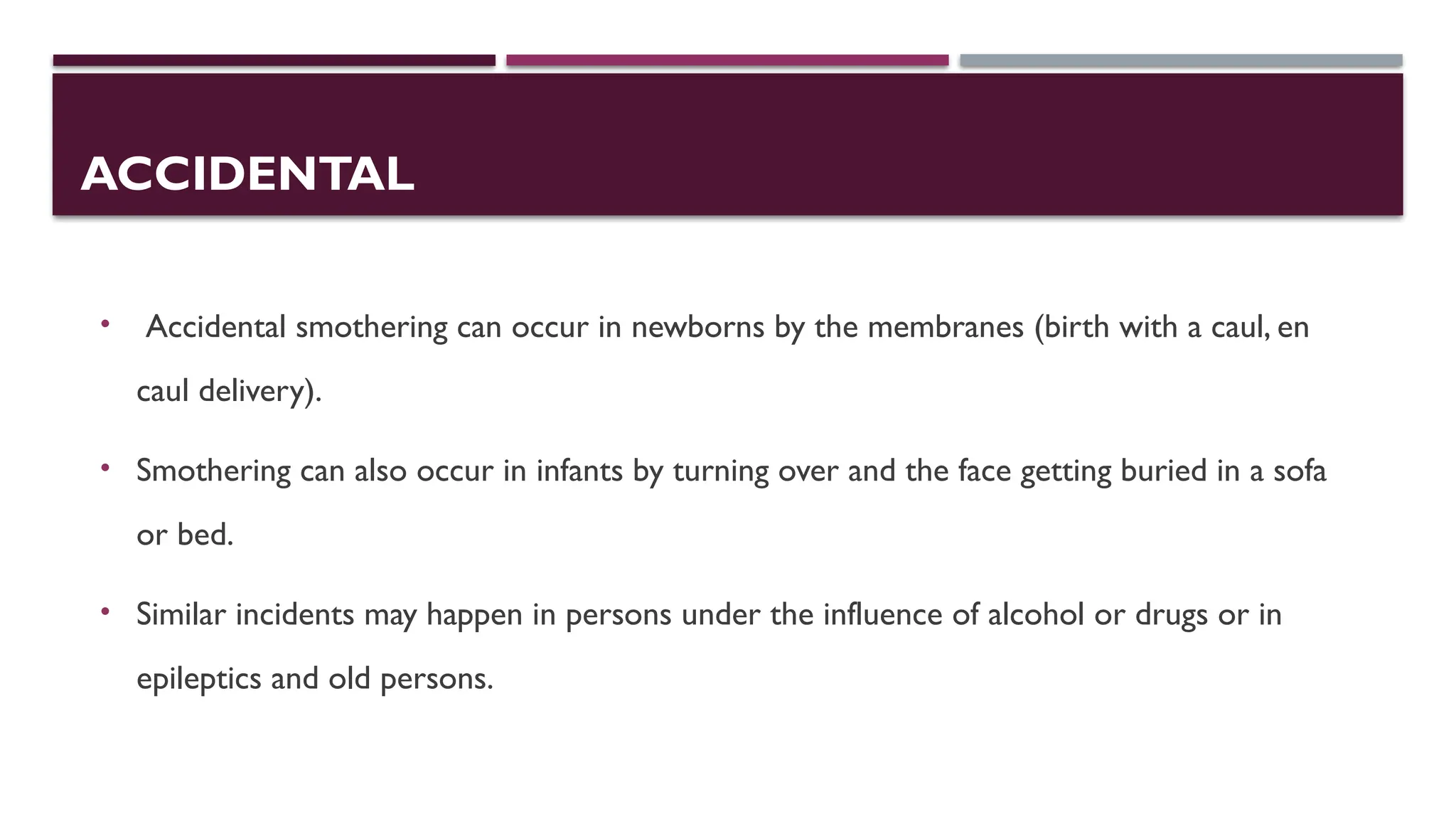 ACCIDENTAL
• Accidental smothering can occur in newborns by the membranes (birth with a caul, en
caul delivery).
• Smothering can also occur in infants by turning over and the face getting buried in a sofa
or bed.
• Similar incidents may happen in persons under the influence of alcohol or drugs or in
epileptics and old persons.
 