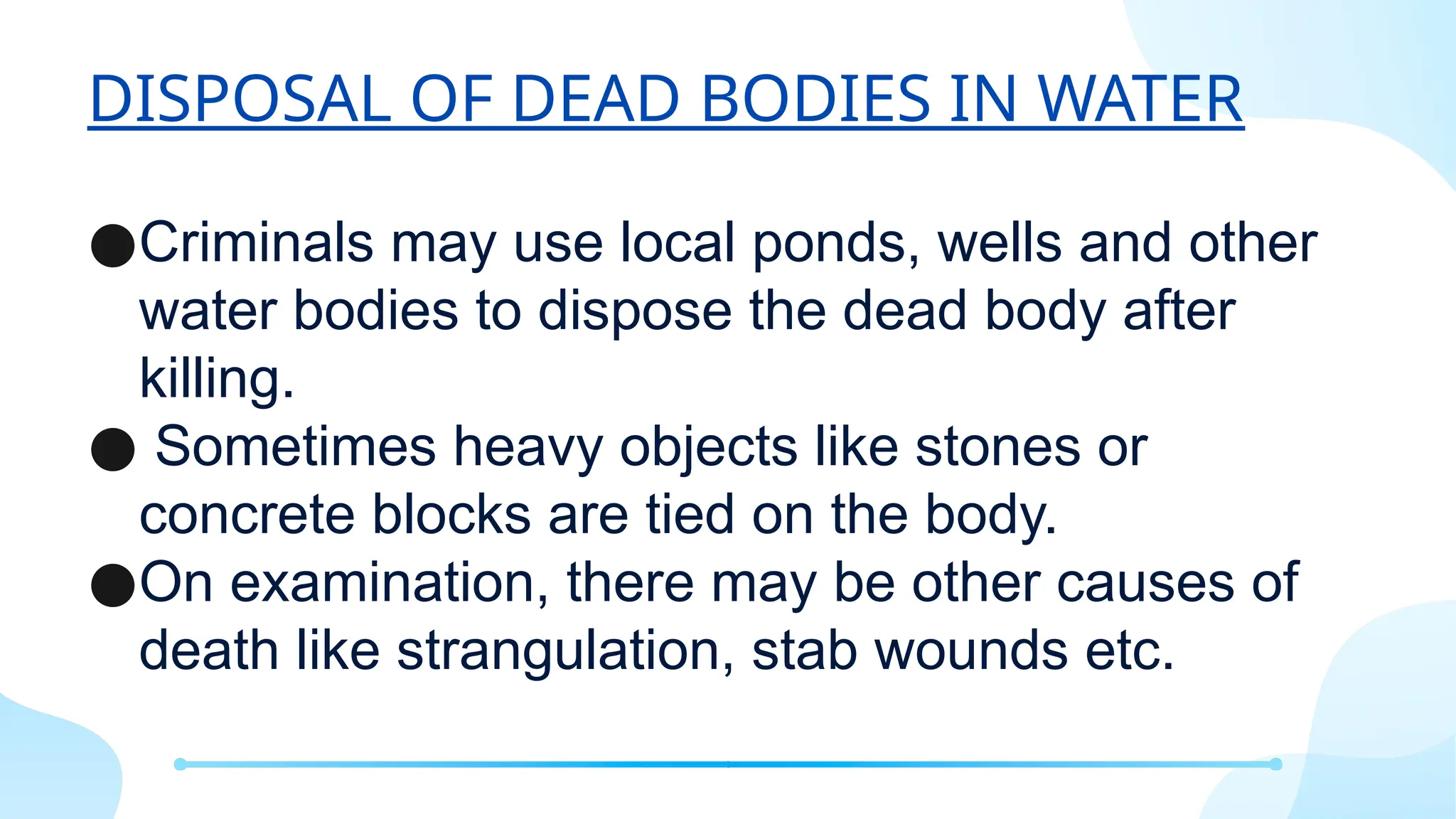 DISPOSAL OF DEAD BODIES IN WATER
●Criminals may use local ponds, wells and other
water bodies to dispose the dead body after
killing.
● Sometimes heavy objects like stones or
concrete blocks are tied on the body.
●On examination, there may be other causes of
death like strangulation, stab wounds etc.
 