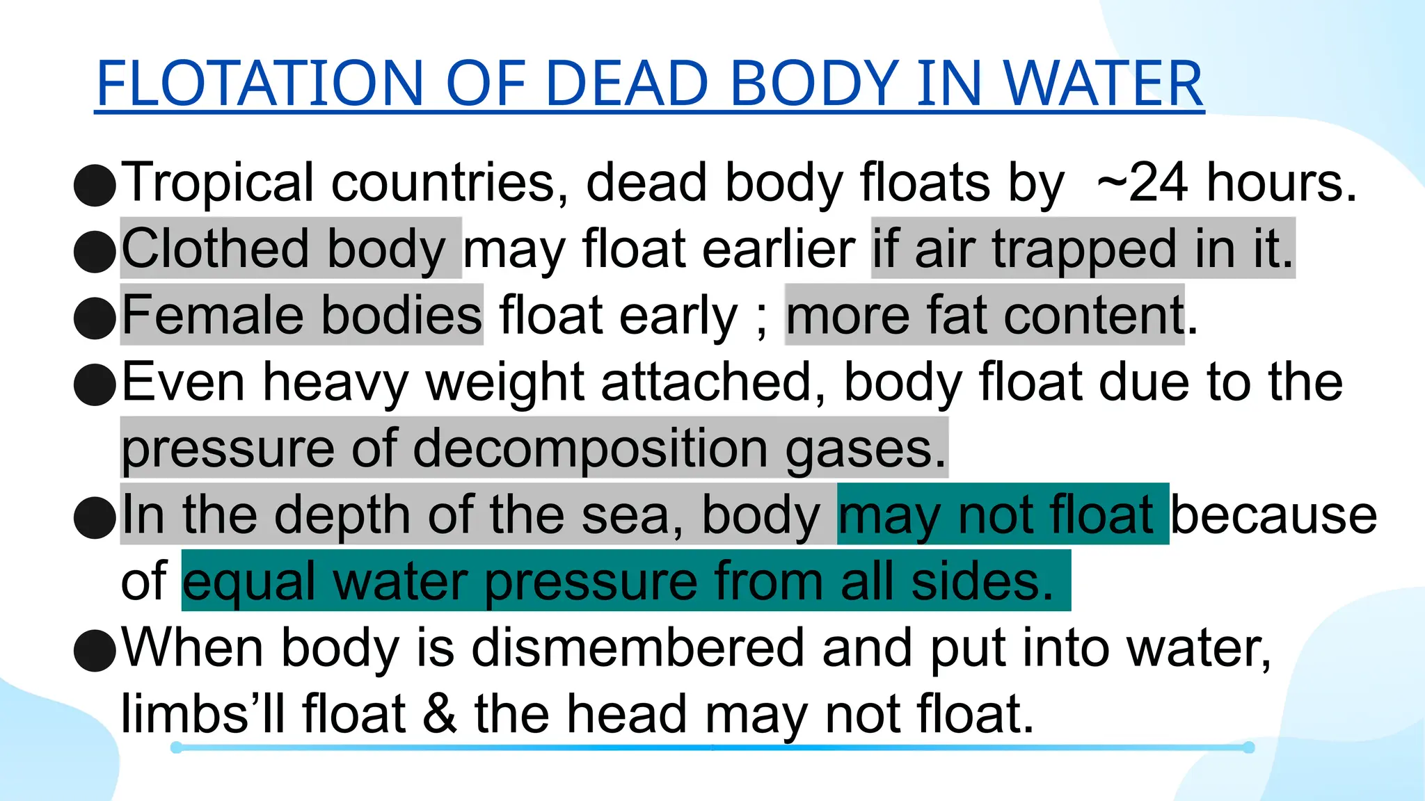 FLOTATION OF DEAD BODY IN WATER
●Tropical countries, dead body floats by ~24 hours.
●Clothed body may float earlier if air trapped in it.
●Female bodies float early ; more fat content.
●Even heavy weight attached, body float due to the
pressure of decomposition gases.
●In the depth of the sea, body may not float because
of equal water pressure from all sides.
●When body is dismembered and put into water,
limbs’ll float & the head may not float.
 