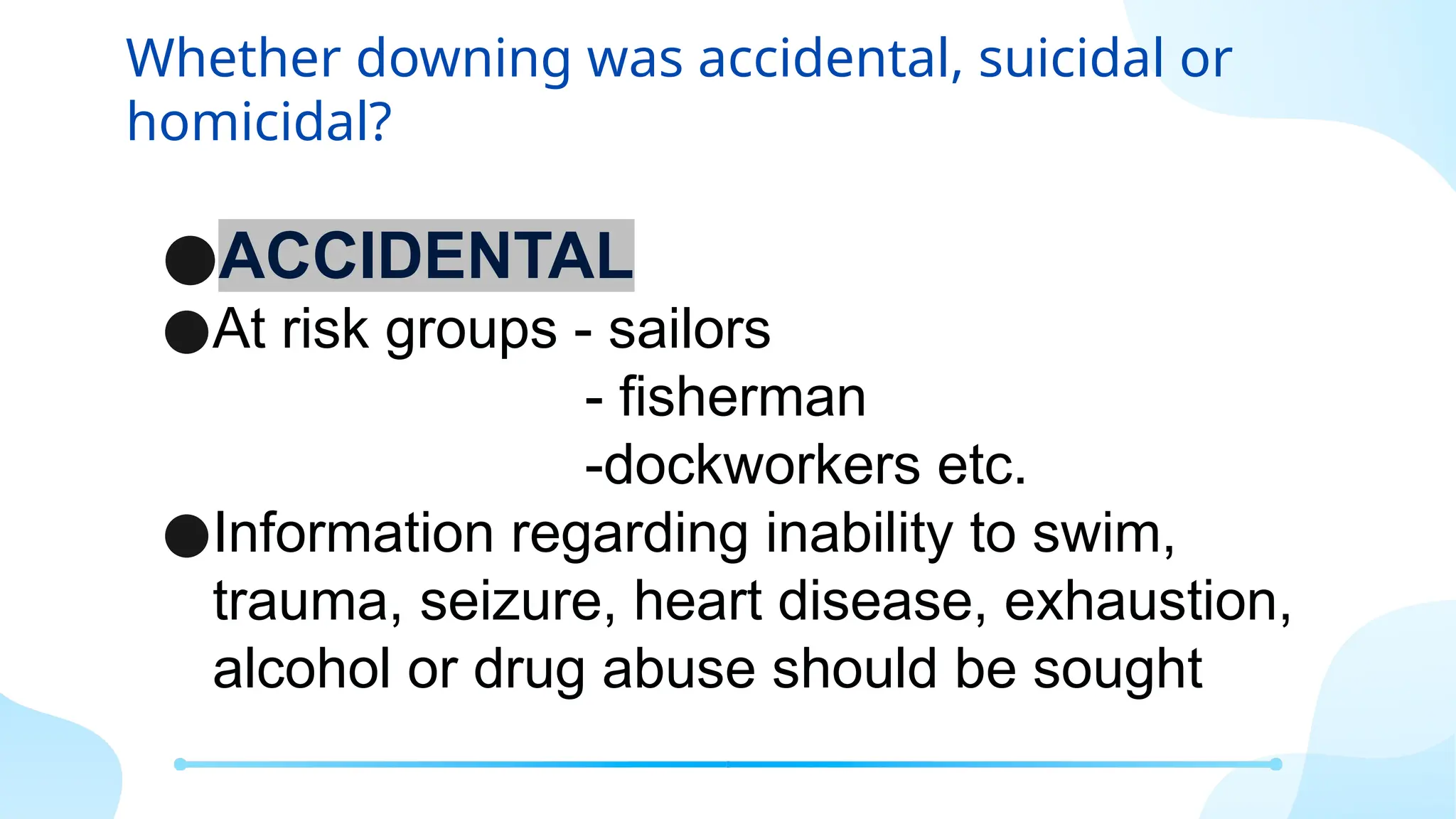 Whether downing was accidental, suicidal or
homicidal?
●ACCIDENTAL
●At risk groups - sailors
- fisherman
-dockworkers etc.
●Information regarding inability to swim,
trauma, seizure, heart disease, exhaustion,
alcohol or drug abuse should be sought
 