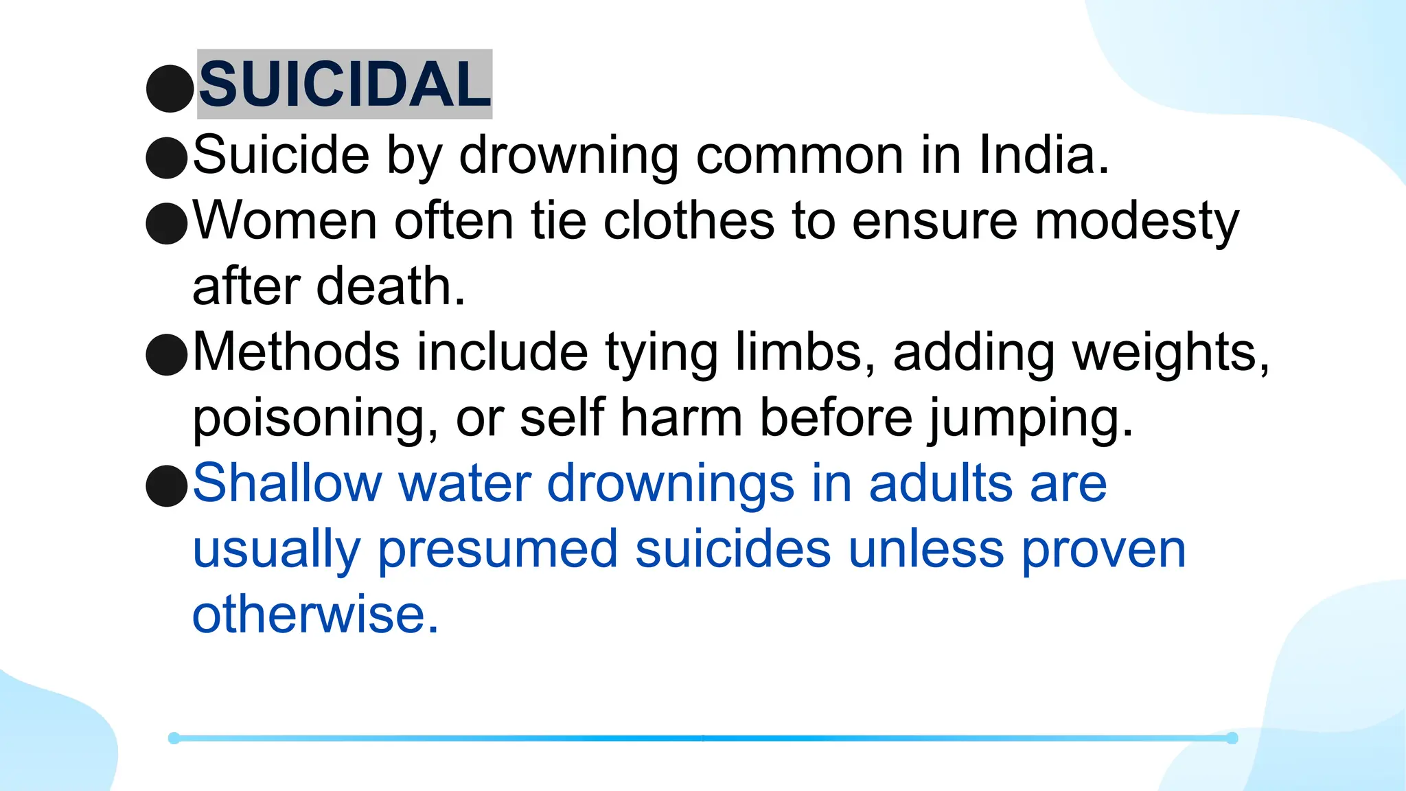 ●SUICIDAL
●Suicide by drowning common in India.
●Women often tie clothes to ensure modesty
after death.
●Methods include tying limbs, adding weights,
poisoning, or self harm before jumping.
●Shallow water drownings in adults are
usually presumed suicides unless proven
otherwise.
 