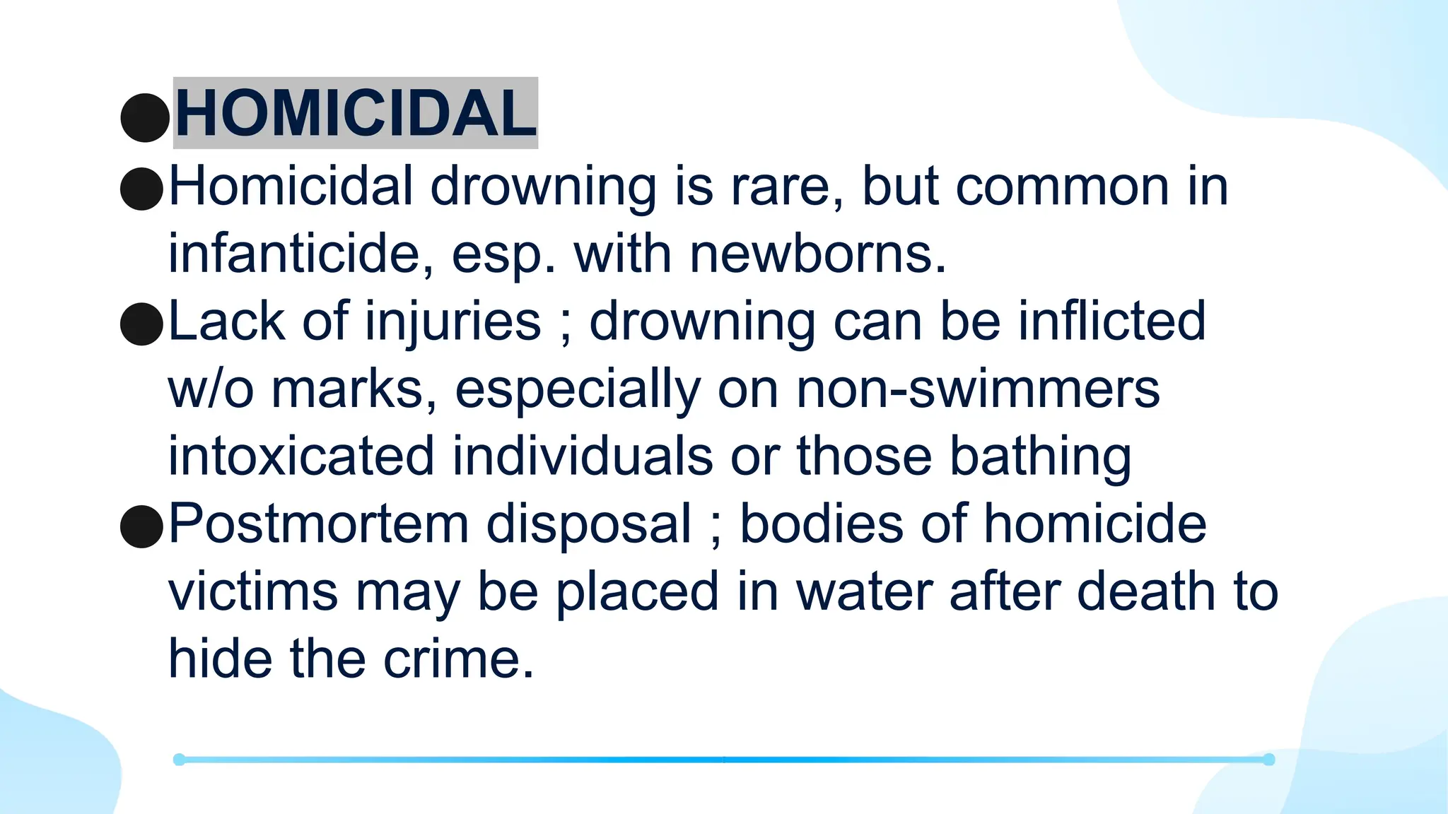 ●HOMICIDAL
●Homicidal drowning is rare, but common in
infanticide, esp. with newborns.
●Lack of injuries ; drowning can be inflicted
w/o marks, especially on non-swimmers
intoxicated individuals or those bathing
●Postmortem disposal ; bodies of homicide
victims may be placed in water after death to
hide the crime.
 