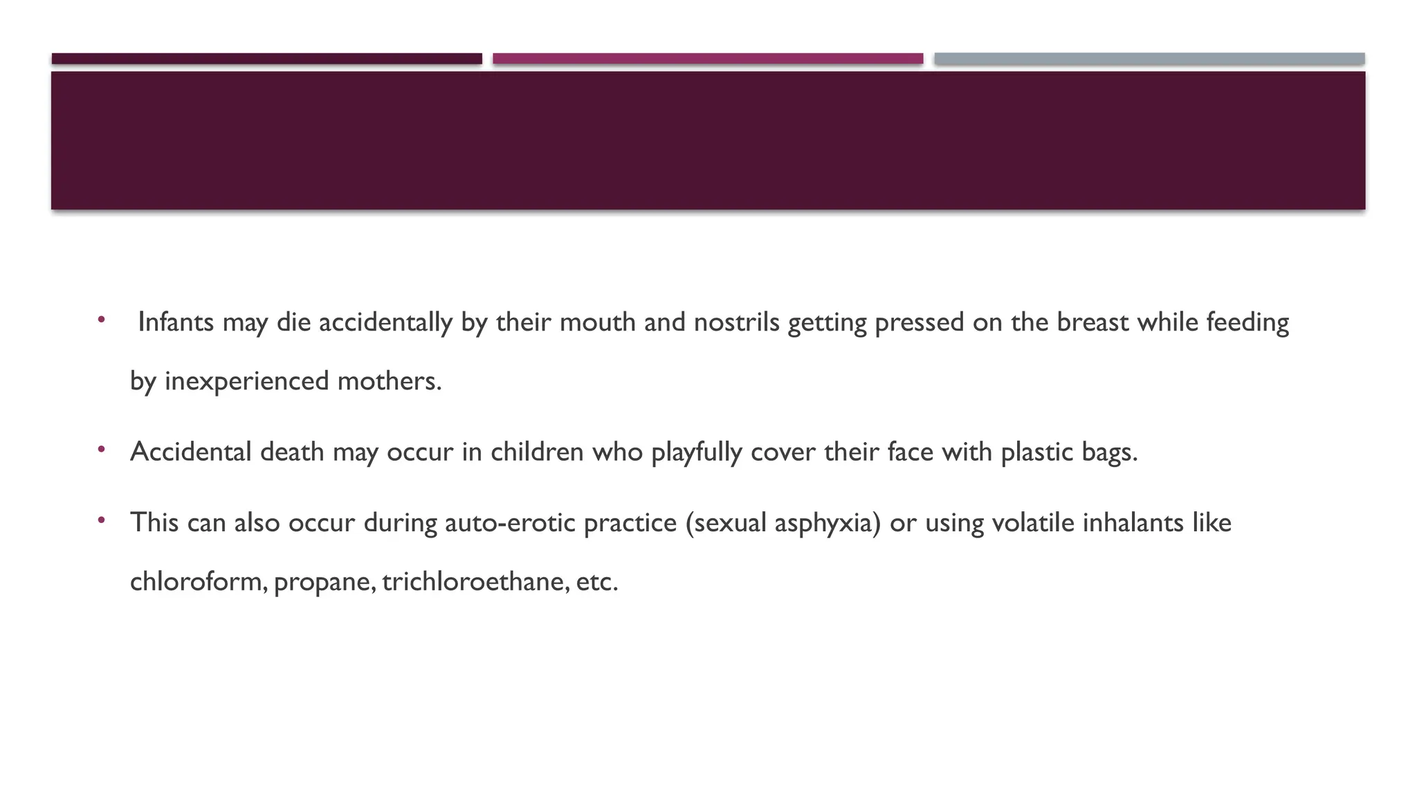 • Infants may die accidentally by their mouth and nostrils getting pressed on the breast while feeding
by inexperienced mothers.
• Accidental death may occur in children who playfully cover their face with plastic bags.
• This can also occur during auto-erotic practice (sexual asphyxia) or using volatile inhalants like
chloroform, propane, trichloroethane, etc.
 