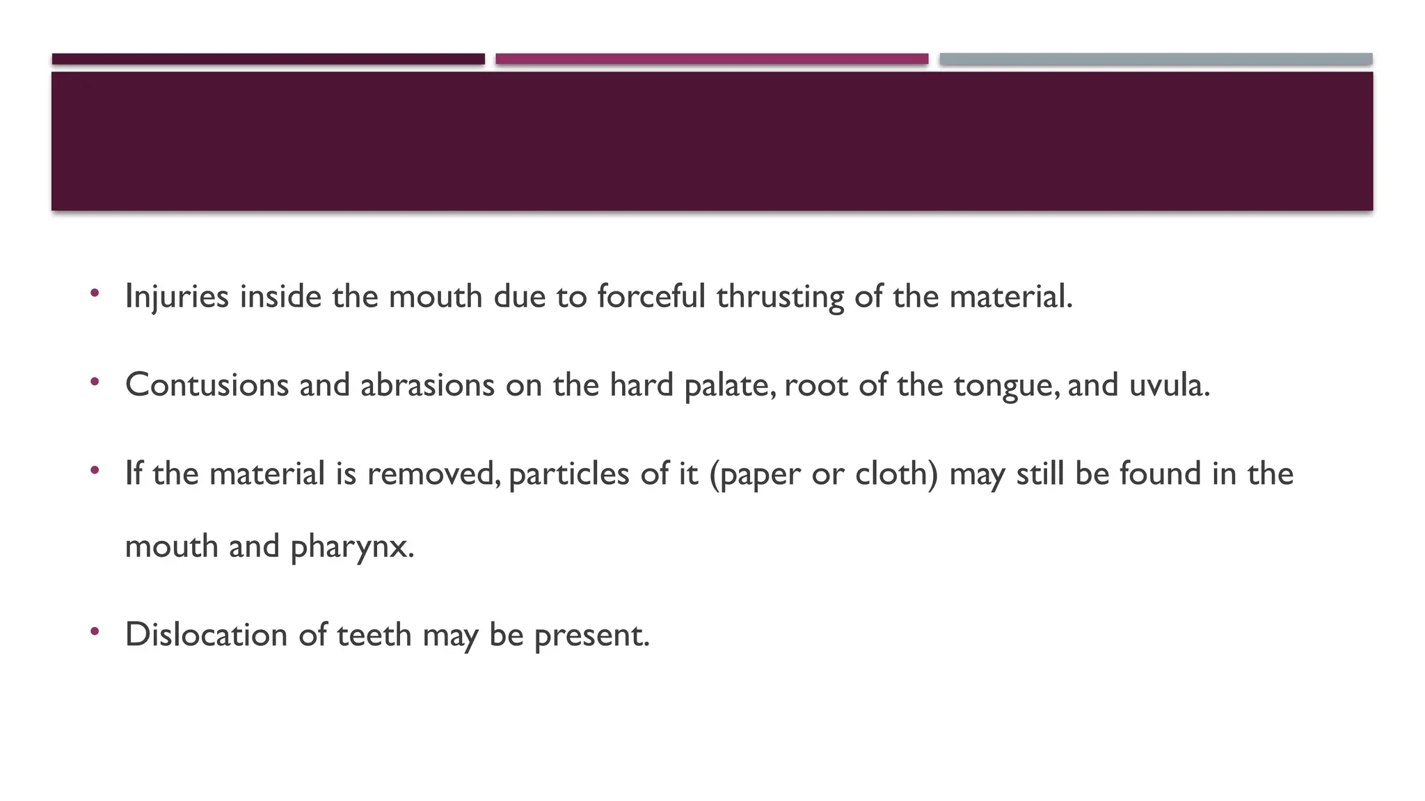 • Injuries inside the mouth due to forceful thrusting of the material.
• Contusions and abrasions on the hard palate, root of the tongue, and uvula.
• If the material is removed, particles of it (paper or cloth) may still be found in the
mouth and pharynx.
• Dislocation of teeth may be present.
 
